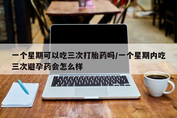 胎停大月份打胎药微信一个星期可以吃三次打胎药吗/一个星期内吃三次避孕药会怎么样
