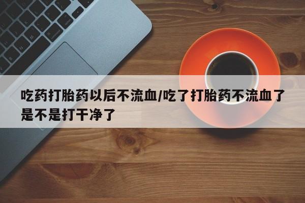 胎停大月份打胎药微信吃药打胎药以后不流血/吃了打胎药不流血了是不是打干净了
