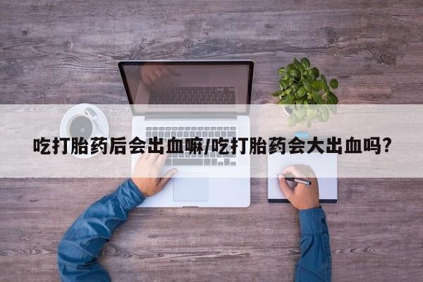 胎停大月份打胎药微信吃打胎药后会出血嘛/吃打胎药会大出血吗?