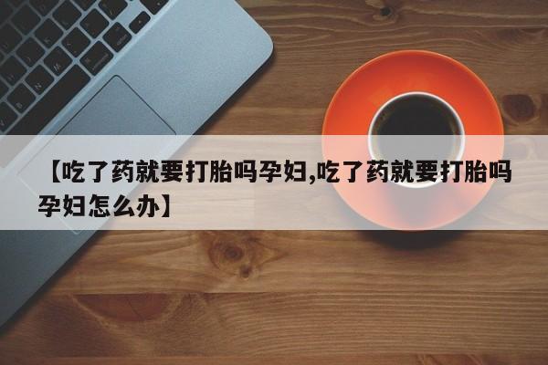 胎停大月份打胎药微信【吃了药就要打胎吗孕妇,吃了药就要打胎吗孕妇怎么办】