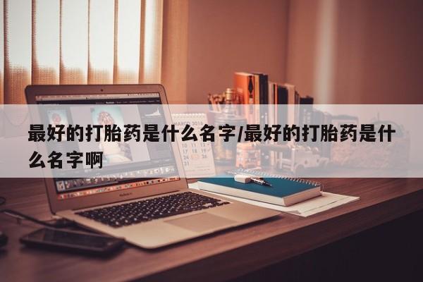 胎停大月份打胎药微信最好的打胎药是什么名字/最好的打胎药是什么名字啊