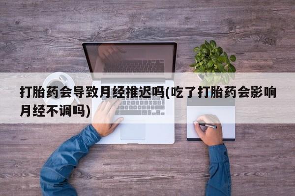 胎停大月份打胎药微信打胎药会导致月经推迟吗(吃了打胎药会影响月经不调吗)