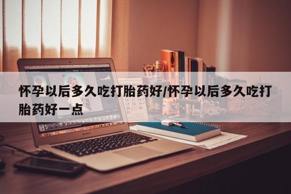 胎停大月份打胎药微信怀孕以后多久吃打胎药好/怀孕以后多久吃打胎药好一点