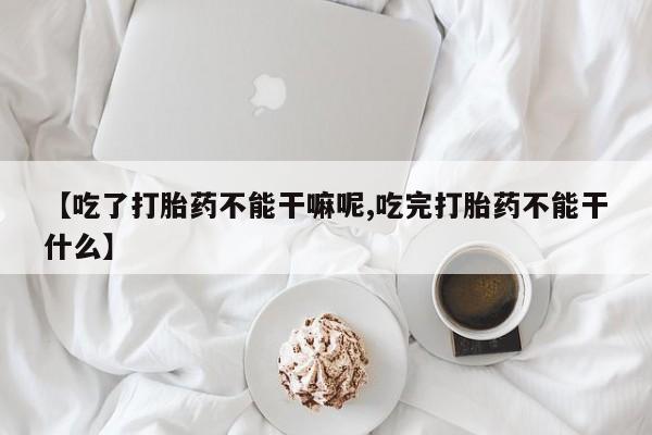胎停大月份打胎药微信【吃了打胎药不能干嘛呢,吃完打胎药不能干什么】