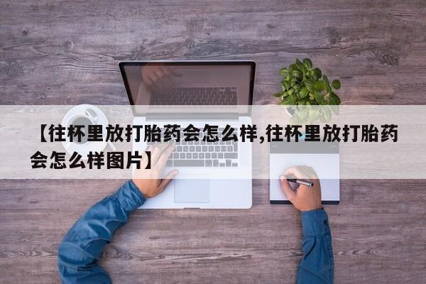 胎停大月份打胎药微信【往杯里放打胎药会怎么样,往杯里放打胎药会怎么样图片】