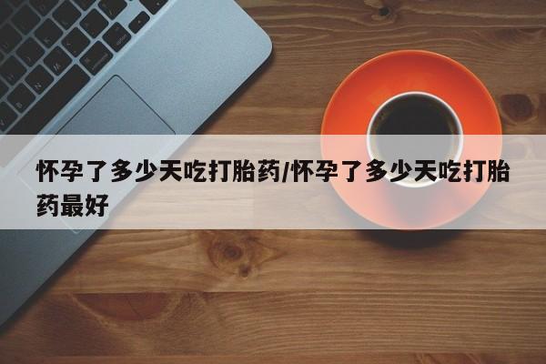 胎停大月份打胎药微信怀孕了多少天吃打胎药/怀孕了多少天吃打胎药最好