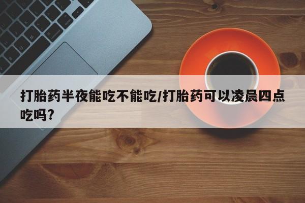 胎停大月份打胎药微信打胎药半夜能吃不能吃/打胎药可以凌晨四点吃吗?