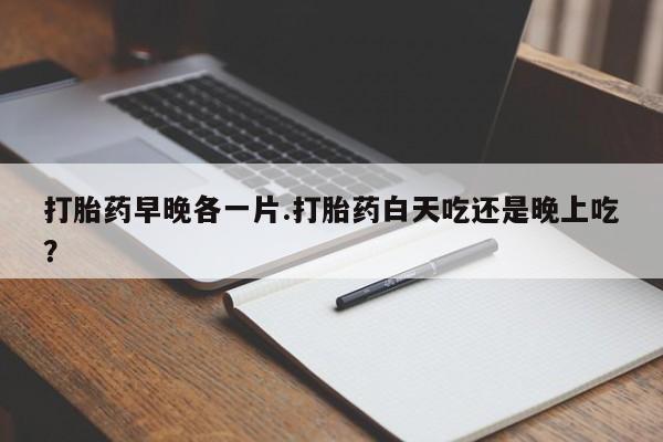 胎停大月份打胎药微信打胎药早晚各一片.打胎药白天吃还是晚上吃？