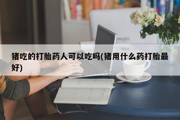 胎停大月份打胎药微信猪吃的打胎药人可以吃吗(猪用什么药打胎最好)