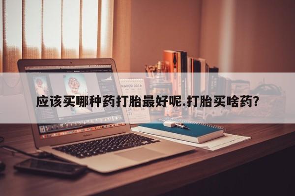 胎停大月份打胎药微信应该买哪种药打胎最好呢.打胎买啥药？