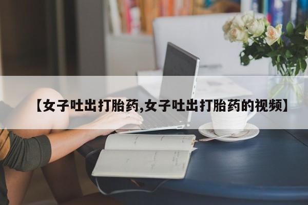 胎停大月份打胎药微信【女子吐出打胎药,女子吐出打胎药的视频】