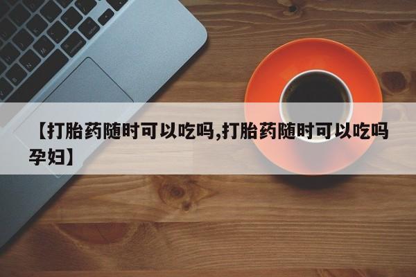 胎停大月份打胎药微信【打胎药随时可以吃吗,打胎药随时可以吃吗孕妇】