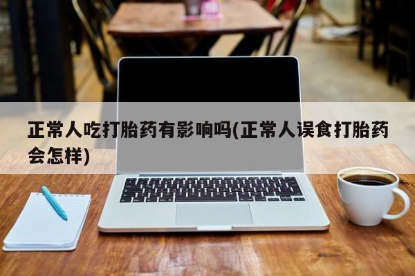 胎停大月份打胎药微信正常人吃打胎药有影响吗(正常人误食打胎药会怎样)