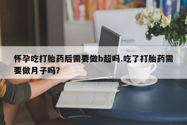 胎停大月份打胎药微信怀孕吃打胎药后需要做b超吗.吃了打胎药需要做月子吗？