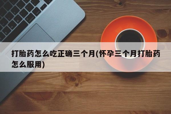胎停大月份打胎药微信打胎药怎么吃正确三个月(怀孕三个月打胎药怎么服用)