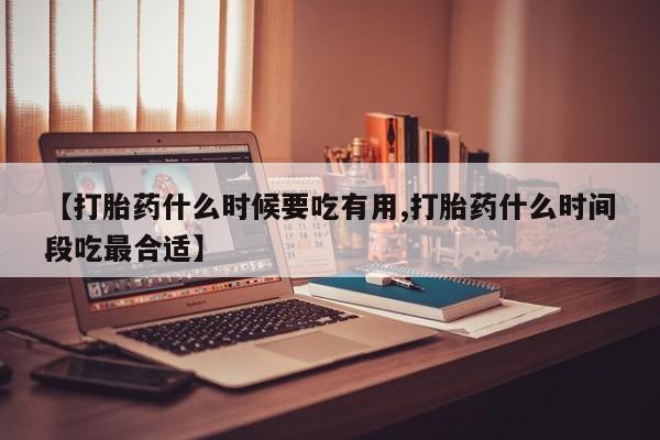 胎停大月份打胎药微信【打胎药什么时候要吃有用,打胎药什么时间段吃最合适】