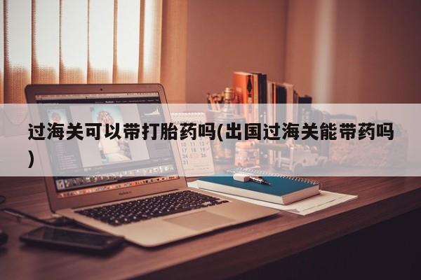 胎停大月份打胎药微信过海关可以带打胎药吗(出国过海关能带药吗)