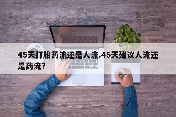 胎停大月份打胎药微信45天打胎药流还是人流.45天建议人流还是药流？