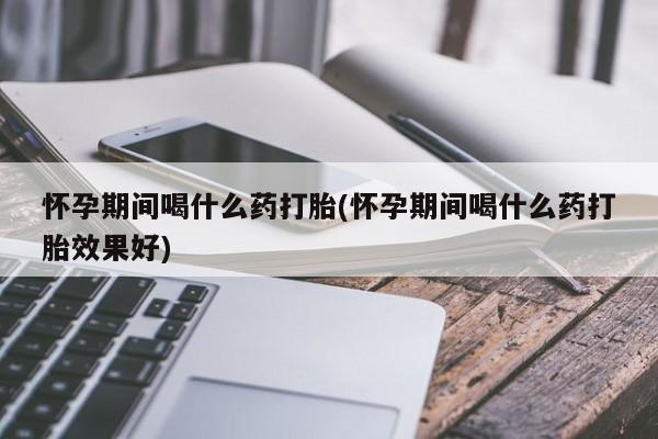 胎停大月份打胎药微信怀孕期间喝什么药打胎(怀孕期间喝什么药打胎效果好)