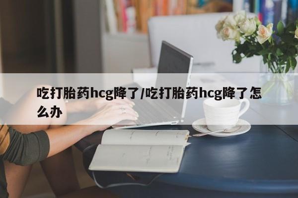 胎停大月份打胎药微信吃打胎药hcg降了/吃打胎药hcg降了怎么办