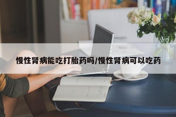 胎停大月份打胎药微信慢性肾病能吃打胎药吗/慢性肾病可以吃药
