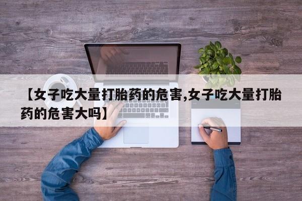 胎停大月份打胎药微信【女子吃大量打胎药的危害,女子吃大量打胎药的危害大吗】