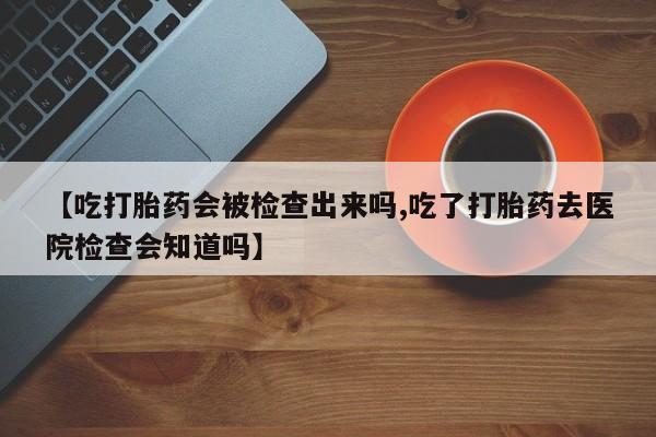 胎停大月份打胎药微信【吃打胎药会被检查出来吗,吃了打胎药去医院检查会知道吗】