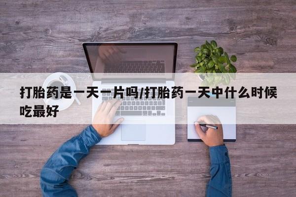 胎停大月份打胎药微信打胎药是一天一片吗/打胎药一天中什么时候吃最好