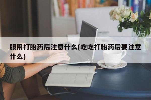 胎停大月份打胎药微信服用打胎药后注意什么(吃吃打胎药后要注意什么)