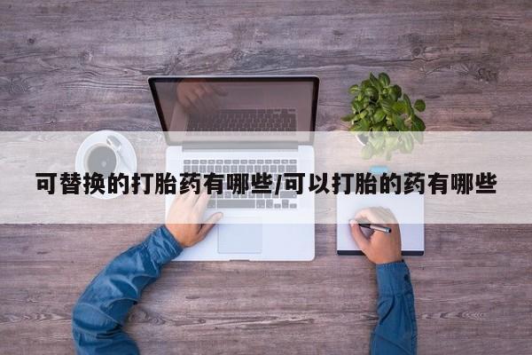 胎停大月份打胎药微信可替换的打胎药有哪些/可以打胎的药有哪些