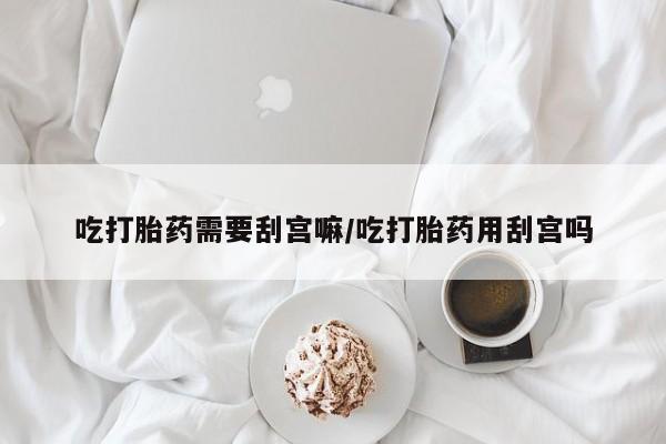 胎停大月份打胎药微信吃打胎药需要刮宫嘛/吃打胎药用刮宫吗
