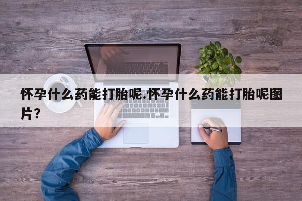 胎停大月份打胎药微信怀孕什么药能打胎呢.怀孕什么药能打胎呢图片？