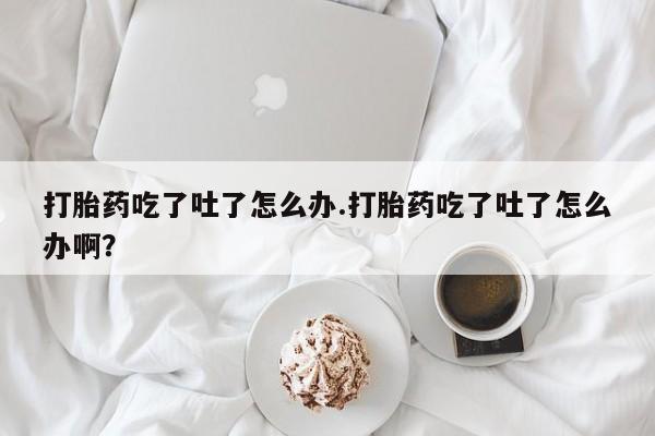 胎停大月份打胎药微信打胎药吃了吐了怎么办.打胎药吃了吐了怎么办啊？