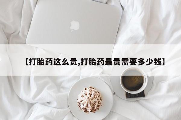胎停大月份打胎药微信【打胎药这么贵,打胎药最贵需要多少钱】