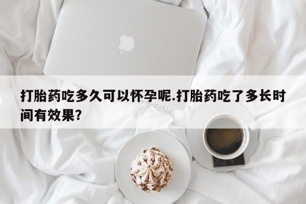 胎停大月份打胎药微信打胎药吃多久可以怀孕呢.打胎药吃了多长时间有效果？
