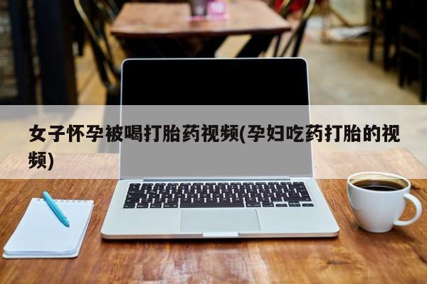 胎停大月份打胎药微信女子怀孕被喝打胎药视频(孕妇吃药打胎的视频)