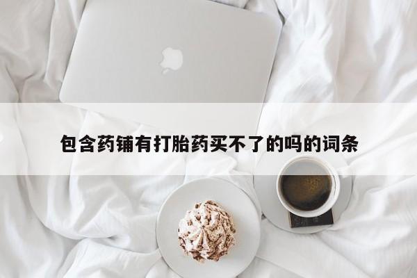 胎停大月份打胎药微信包含药铺有打胎药买不了的吗的词条