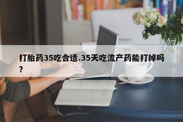 胎停大月份打胎药微信打胎药35吃合适.35天吃流产药能打掉吗？