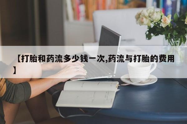 胎停大月份打胎药微信【打胎和药流多少钱一次,药流与打胎的费用】