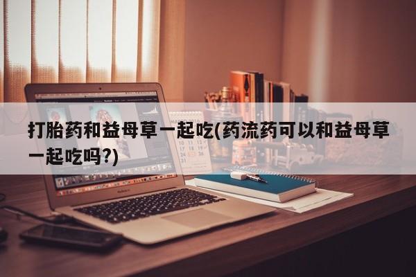 胎停大月份打胎药微信打胎药和益母草一起吃(药流药可以和益母草一起吃吗?)