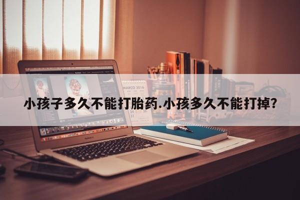 胎停大月份打胎药微信小孩子多久不能打胎药.小孩多久不能打掉？