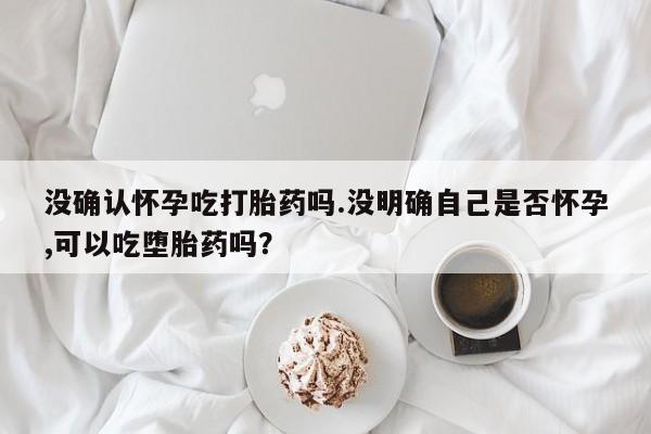 胎停大月份打胎药微信没确认怀孕吃打胎药吗.没明确自己是否怀孕,可以吃堕胎药吗？