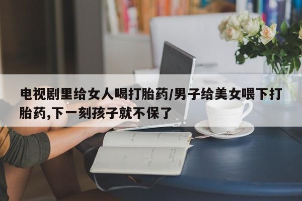 胎停大月份打胎药微信电视剧里给女人喝打胎药/男子给美女喂下打胎药,下一刻孩子就不保了