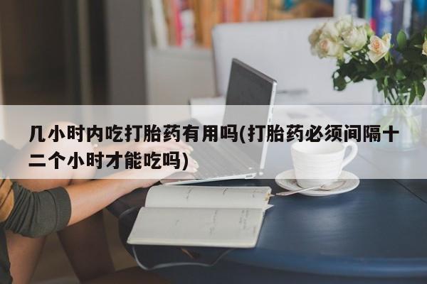 胎停大月份打胎药微信几小时内吃打胎药有用吗(打胎药必须间隔十二个小时才能吃吗)