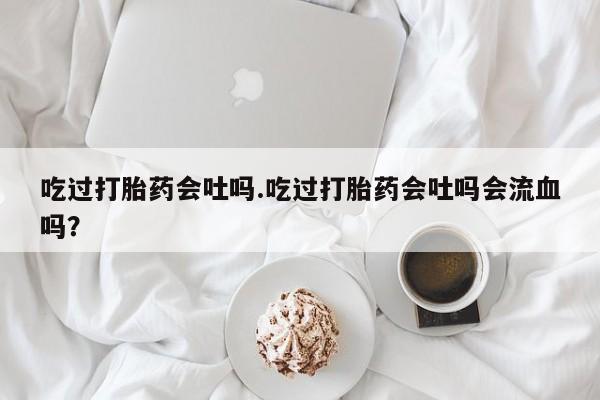 胎停大月份打胎药微信吃过打胎药会吐吗.吃过打胎药会吐吗会流血吗？