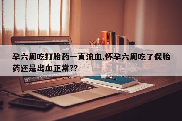 胎停大月份打胎药微信孕六周吃打胎药一直流血.怀孕六周吃了保胎药还是出血正常?？