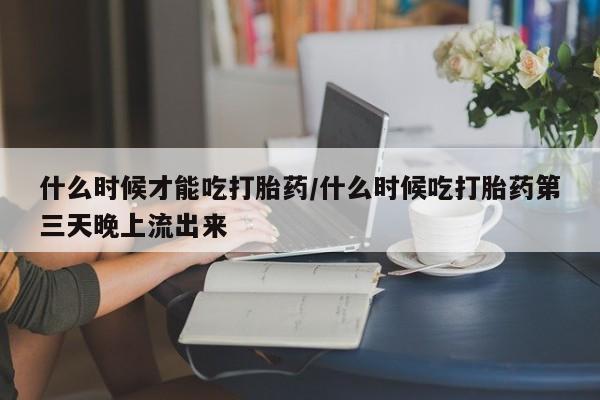 胎停大月份打胎药微信什么时候才能吃打胎药/什么时候吃打胎药第三天晚上流出来