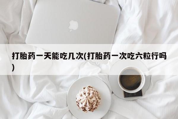 胎停大月份打胎药微信打胎药一天能吃几次(打胎药一次吃六粒行吗)