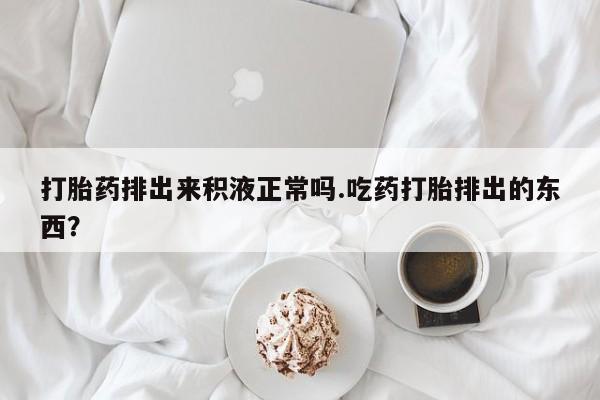 胎停大月份打胎药微信打胎药排出来积液正常吗.吃药打胎排出的东西？
