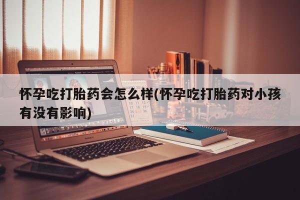 胎停大月份打胎药微信怀孕吃打胎药会怎么样(怀孕吃打胎药对小孩有没有影响)
